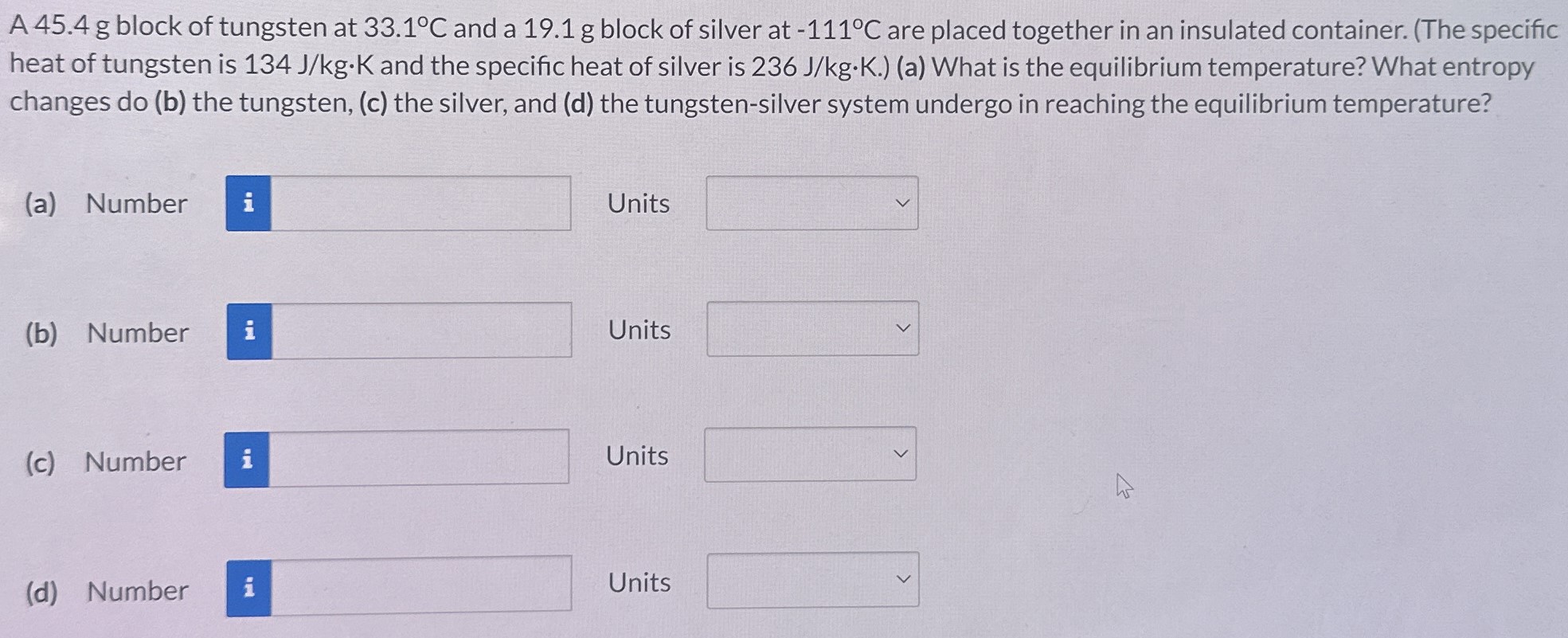 A 45.4 g block of tungsten at 33.1∘C and a 19.1 g block of silver at −111∘C are placed together in an insulated container. (The specific heat of tungsten is 134 J/kg⋅K and the specific heat of silver is 236 J/kg⋅K.) (a) What is the equilibrium temperature? What entropy changes do (b) the tungsten, (c) the silver, and (d) the tungsten-silver system undergo in reaching the equilibrium temperature? (a) Number Units (b) Number Units (c) Number Units (d) Number Units