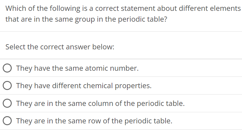 Which of the following is a correct statement about different elements that are in the same group in the periodic table? Select the correct answer below: They have the same atomic number. They have different chemical properties. They are in the same column of the periodic table. They are in the same row of the periodic table. 