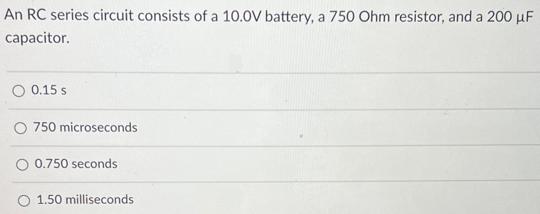 An RC series circuit consists of a 10. 0V battery, a 750 Ohm resistor, and a 200 μF capacitor. 0.15 s 750 microseconds 0.750 seconds 1.50 milliseconds