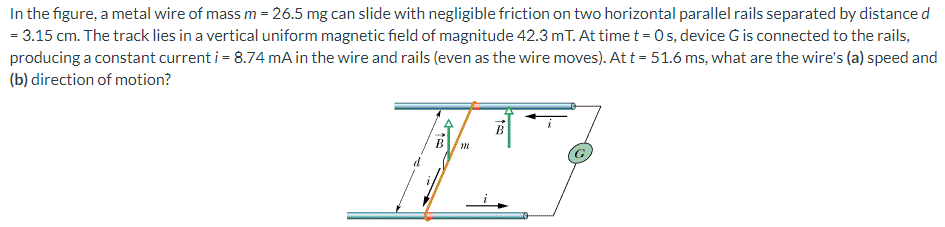 In the figure, a metal wire of mass m = 26.5 mg can slide with negligible friction on two horizontal parallel rails separated by distance d = 3.15 cm. The track lies in a vertical uniform magnetic field of magnitude 42.3 mT. At time t = 0 s, device G is connected to the rails, producing a constant current i = 8.74 mA in the wire and rails (even as the wire moves). At t = 51.6 ms, what are the wire's (a) speed and (b) direction of motion?