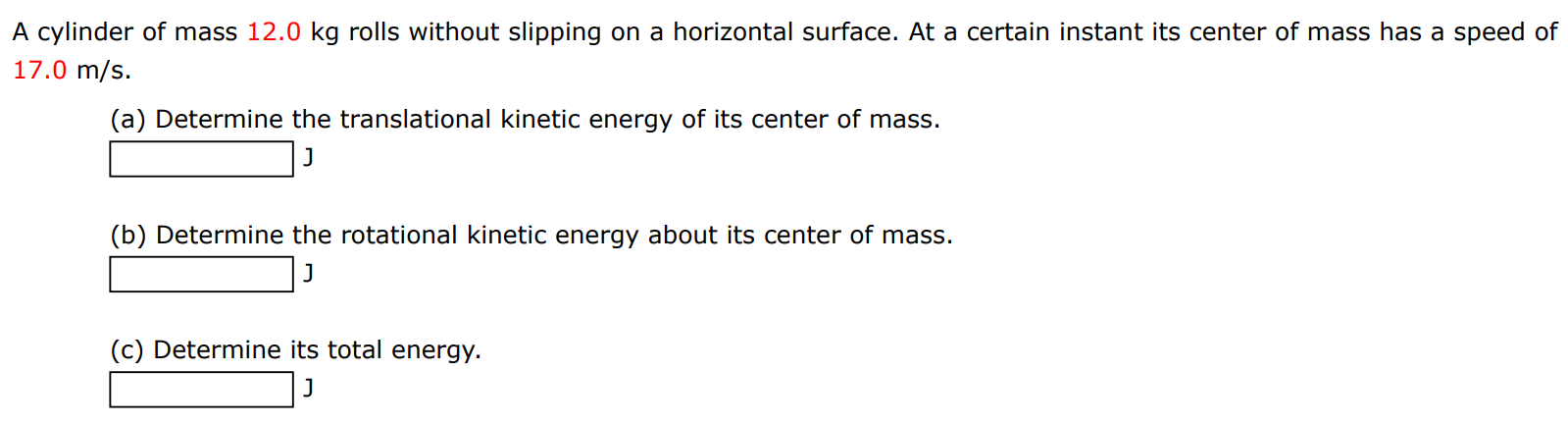 A cylinder of mass 12.0 kg rolls without slipping on a horizontal surface. At a certain instant its center of mass has a speed of 17.0 m/s. (a) Determine the translational kinetic energy of its center of mass. J (b) Determine the rotational kinetic energy about its center of mass. J (c) Determine its total energy. J 