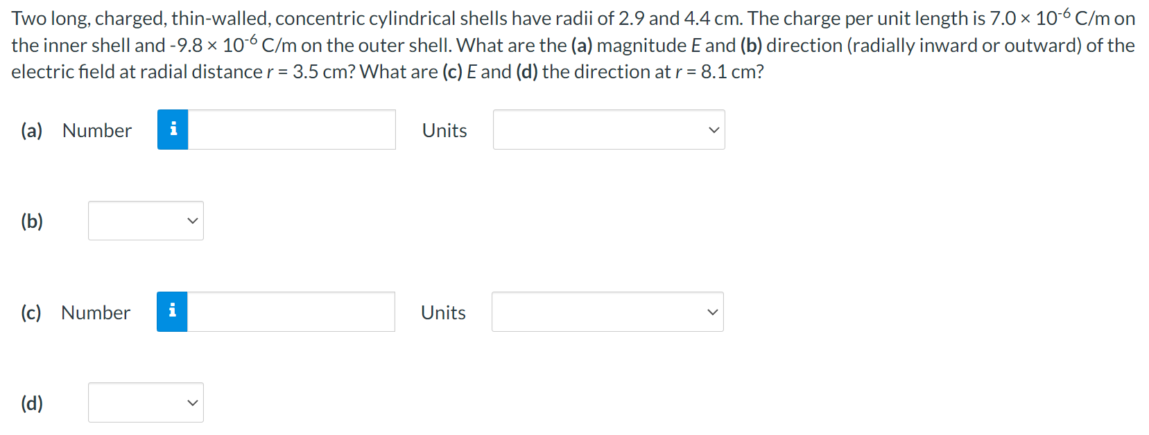 Two long, charged, thin-walled, concentric cylindrical shells have radii of 2.9 and 4.4 cm. The charge per unit length is 7.0×10−6 C/m on the inner shell and −9.8×10−6 C/m on the outer shell. What are the (a) magnitude E and (b) direction (radially inward or outward) of the electric field at radial distance r = 3.5 cm? What are (c) E and (d) the direction at r = 8.1 cm? (a) Number Units (b) (c) Number Units (d)