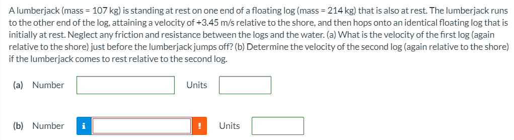 A lumberjack (mass = 107 kg) is standing at rest on one end of a floating log (mass = 214 kg) that is also at rest. The lumberjack runs to the other end of the log, attaining a velocity of +3.45 m/s relative to the shore, and then hops onto an identical floating log that is initially at rest. Neglect any friction and resistance between the logs and the water. (a) What is the velocity of the first log (again relative to the shore) just before the lumberjack jumps off? (b) Determine the velocity of the second log (again relative to the shore) if the lumberjack comes to rest relative to the second log. (a) Number Units (b) Number Units