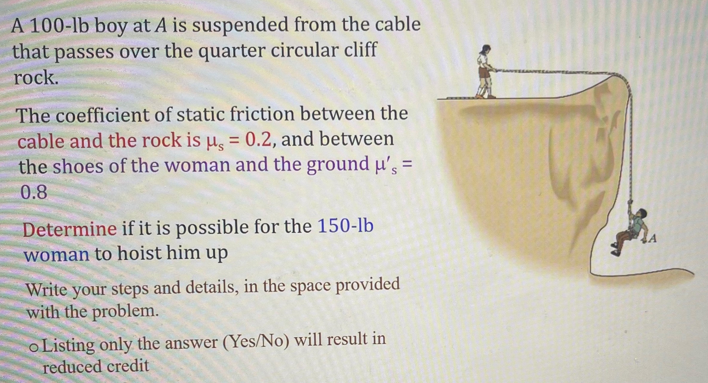 A 100-lb boy at A is suspended from the cable that passes over the quarter circular cliff rock. The coefficient of static friction between the cable and the rock is μs = 0.2, and between the shoes of the woman and the ground μs' = 0.8 Determine if it is possible for the 150−lb woman to hoist him up Write your steps and details, in the space provided with the problem. Listing only the answer (Yes/No) will result in reduced credit