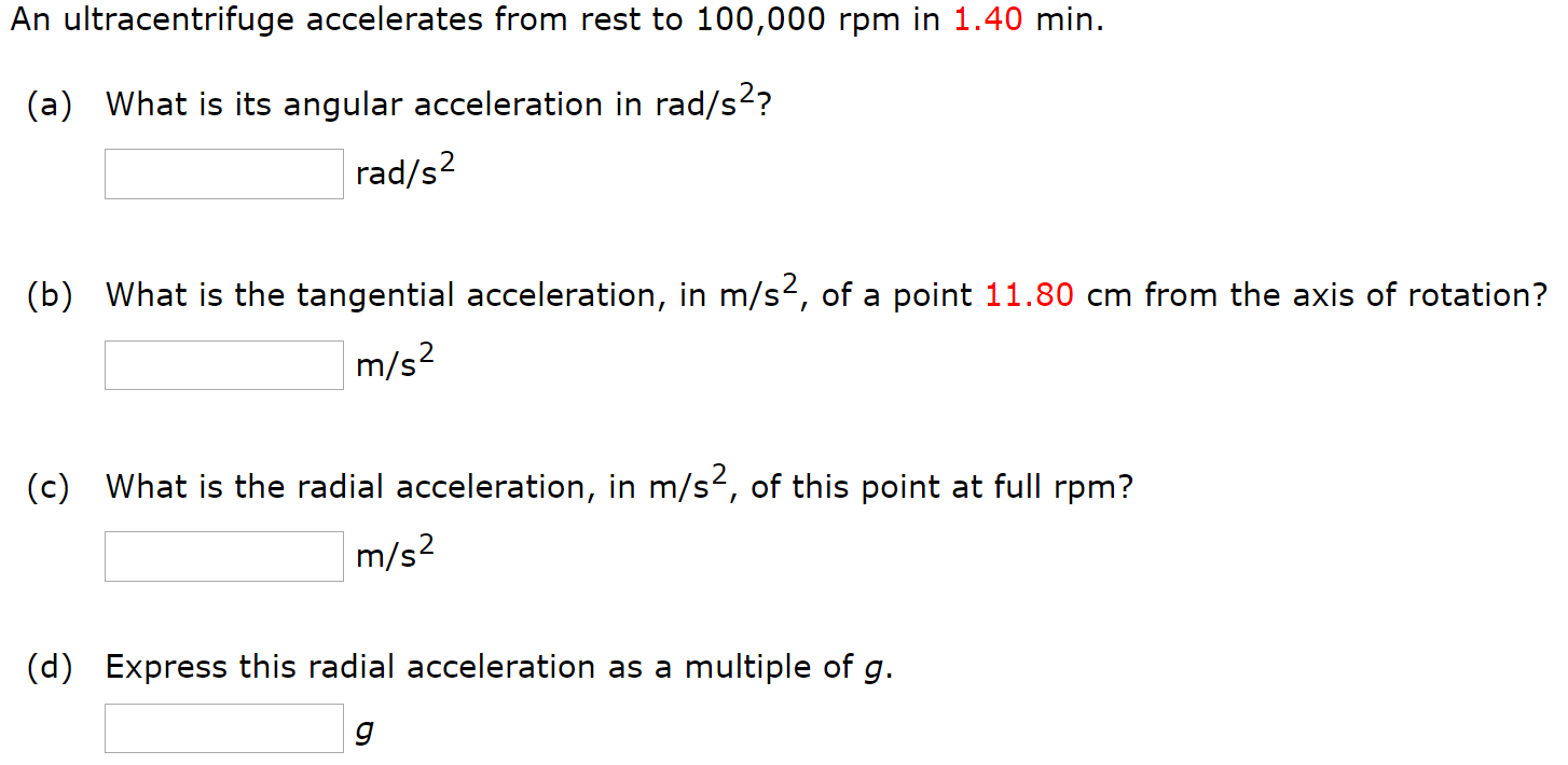 An ultracentrifuge accelerates from rest to 100, 000 rpm in 1.40 min. (a) What is its angular acceleration in rad/s2? rad/s2 (b) What is the tangential acceleration, in m/s2, of a point 11.80 cm from the axis of rotation? m/s2 (c) What is the radial acceleration, in m/s2, of this point at full rpm? m/s2 (d) Express this radial acceleration as a multiple of g. g