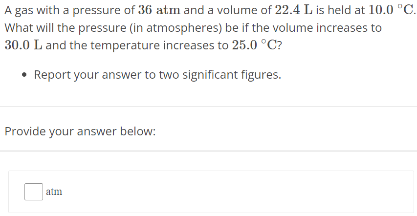 A gas with a pressure of 36 atm and a volume of 22.4 L is held at 10.0∘C. What will the pressure (in atmospheres) be if the volume increases to 30.0 L and the temperature increases to 25.0∘C ? Report your answer to two significant figures. Provide your answer below: atm 