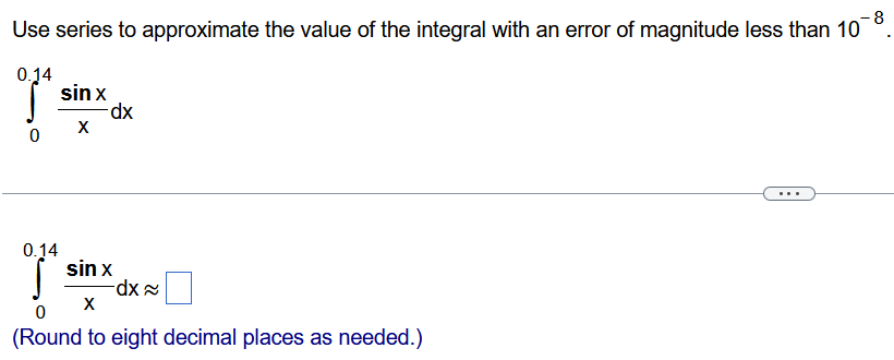 Use series to approximate the value of the integral with an error of magnitude less than 10 −8 . ∫ 0 0.14 sinx x dx ∫ 0 0.14 sinx x dx ≈ ◻ (Round to eight decimal places as needed.) 