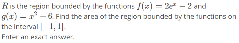 R is the region bounded by the functions f(x) = 2e^x - 2 and g(x) = x^2 - 6. Find the area of the region bounded by the functions on the interval [-1, 1]. Enter an exact answer.