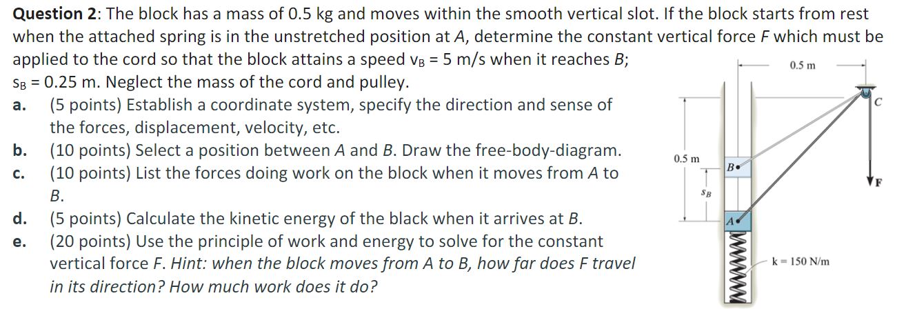 The block has a mass of 0.5 kg and moves within the smooth vertical slot. If the block starts from rest when the attached spring is in the unstretched position at A, determine the constant vertical force F which must be applied to the cord so that the block attains a speed vB = 5 m/s when it reaches B; sB = 0.25 m. Neglect the mass of the cord and pulley. a. (5 points) Establish a coordinate system, specify the direction and sense of the forces, displacement, velocity, etc. b. (10 points) Select a position between A and B. Draw the free-body-diagram. c. (10 points) List the forces doing work on the block when it moves from A to B. d. (5 points) Calculate the kinetic energy of the black when it arrives at B. e. (20 points) Use the principle of work and energy to solve for the constant vertical force F. Hint: when the block moves from A to B, how far does F travel in its direction? How much work does it do?