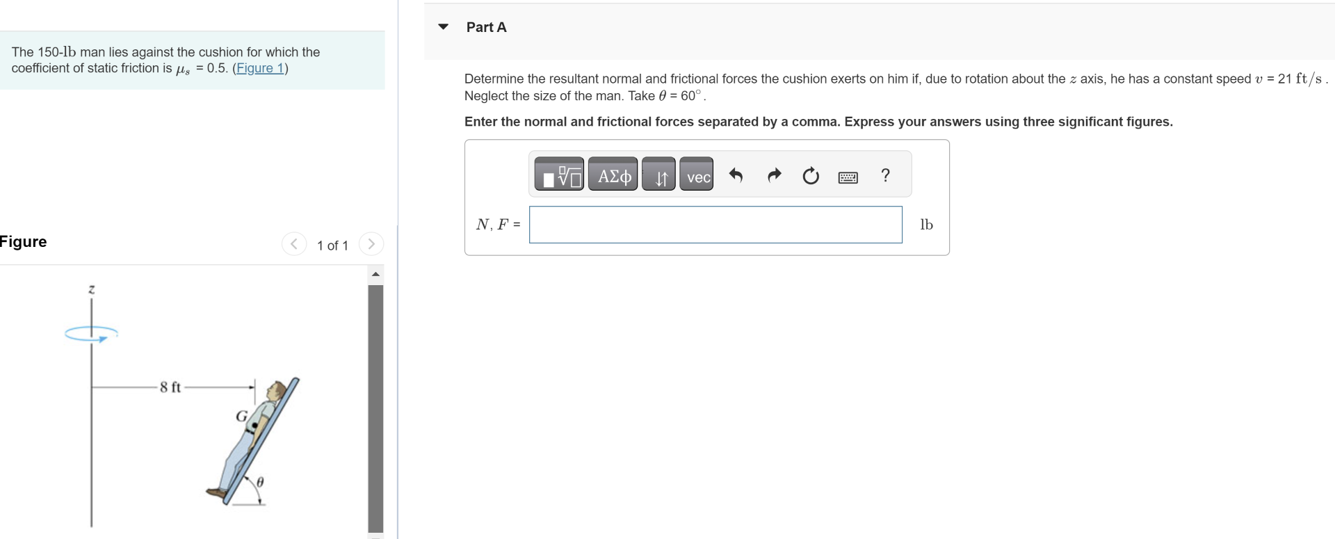 Part A The 150-lb man lies against the cushion for which the coefficient of static friction is μs = 0.5. (Figure 1) Figure 1 of 1 Determine the resultant normal and frictional forces the cushion exerts on him if, due to rotation about the z axis, he has a constant speed v = 21 ft/s. Neglect the size of the man. Take θ = 60∘. Enter the normal and frictional forces separated by a comma. Express your answers using three significant figures.