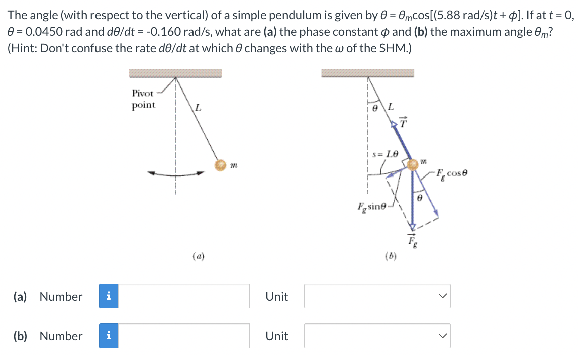 The angle (with respect to the vertical) of a simple pendulum is given by θ = θmcos⁡[(5.88 rad/s)t + ϕ]. If at t = 0, θ = 0.0450 rad and dθ/dt = −0.160 rad/s, what are (a) the phase constant ϕ and (b) the maximum angle θm ? (Hint: Don't confuse the rate dθ/dt at which θ changes with the ω of the SHM.) (a) Number Unit (b) Number Unit