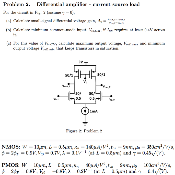 Problem 2. Differential amplifier - current source load For the circuit in Fig. 2 (assume γ = 0), (b) Calculate minimum common-mode input, Vin, CM, if ISS requires at least 0.4 V across it. (c) For this value of Vin, CM , calculate maximum output voltage, Vout1,max and minimum output voltage Vout1,min that keeps transistors in saturation. Figure 2: Problem 2 NMOS: W = 10 μm, L = 0.5 μm, κn = 140 μA/V2, tox = 9 nm, μ0 = 350 cm2 /V/s, ϕ = 2ϕF = 0.9 V, Vt0 = 0.7 V, λ = 0.1 V−1( at L = 0.5 μm) and γ = 0.45(V). PMOS: W = 10 μm, L = 0.5 μm, κn = 40 μA/V2, tox = 9 nm, μ0 = 100 cm2 /V/s, ϕ = 2ϕF = 0.8 V, Vt0 = −0.8 V, λ = 0.2 V−1( at L = 0.5 μm) and γ = 0.4(V). 