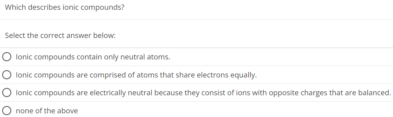 Which describes ionic compounds? Select the correct answer below: Ionic compounds contain only neutral atoms. Ionic compounds are comprised of atoms that share electrons equally. Ionic compounds are electrically neutral because they consist of ions with opposite charges that are balanced. none of the above 