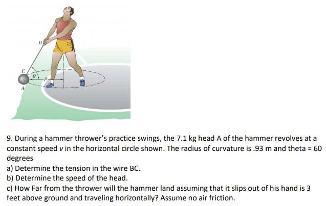 During a hammer thrower's practice swings, the 7.1 kg head A of the hammer revolves at a constant speed v in the horizontal circle shown. The radius of curvature is .93 m and theta = 60 degrees a) Determine the tension in the wire BC. b) Determine the speed of the head. c) How Far from the thrower will the hammer land assuming that it slips out of his hand is 3 feet above ground and traveling horizontally? Assume no air friction.