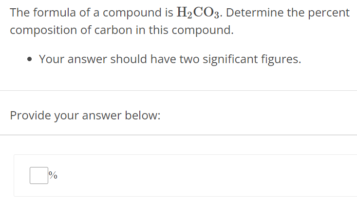 The formula of a compound is H2 CO3. Determine the percent composition of carbon in this compound. Your answer should have two significant figures. Provide your answer below: %