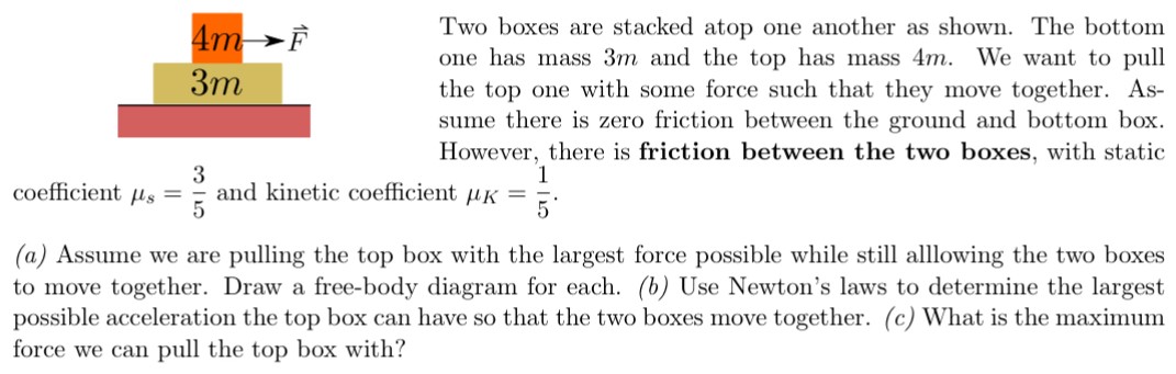 Two boxes are stacked atop one another as shown. The bottom one has mass 3 m and the top has mass 4 m. We want to pull the top one with some force such that they move together. Assume there is zero friction between the ground and bottom box. However, there is friction between the two boxes, with static coefficient μs = 3/5 and kinetic coefficient μK = 1/5. (a) Assume we are pulling the top box with the largest force possible while still allowing the two boxes to move together. Draw a free-body diagram for each. (b) Use Newton's laws to determine the largest possible acceleration the top box can have so that the two boxes move together. (c) What is the maximum force we can pull the top box with?