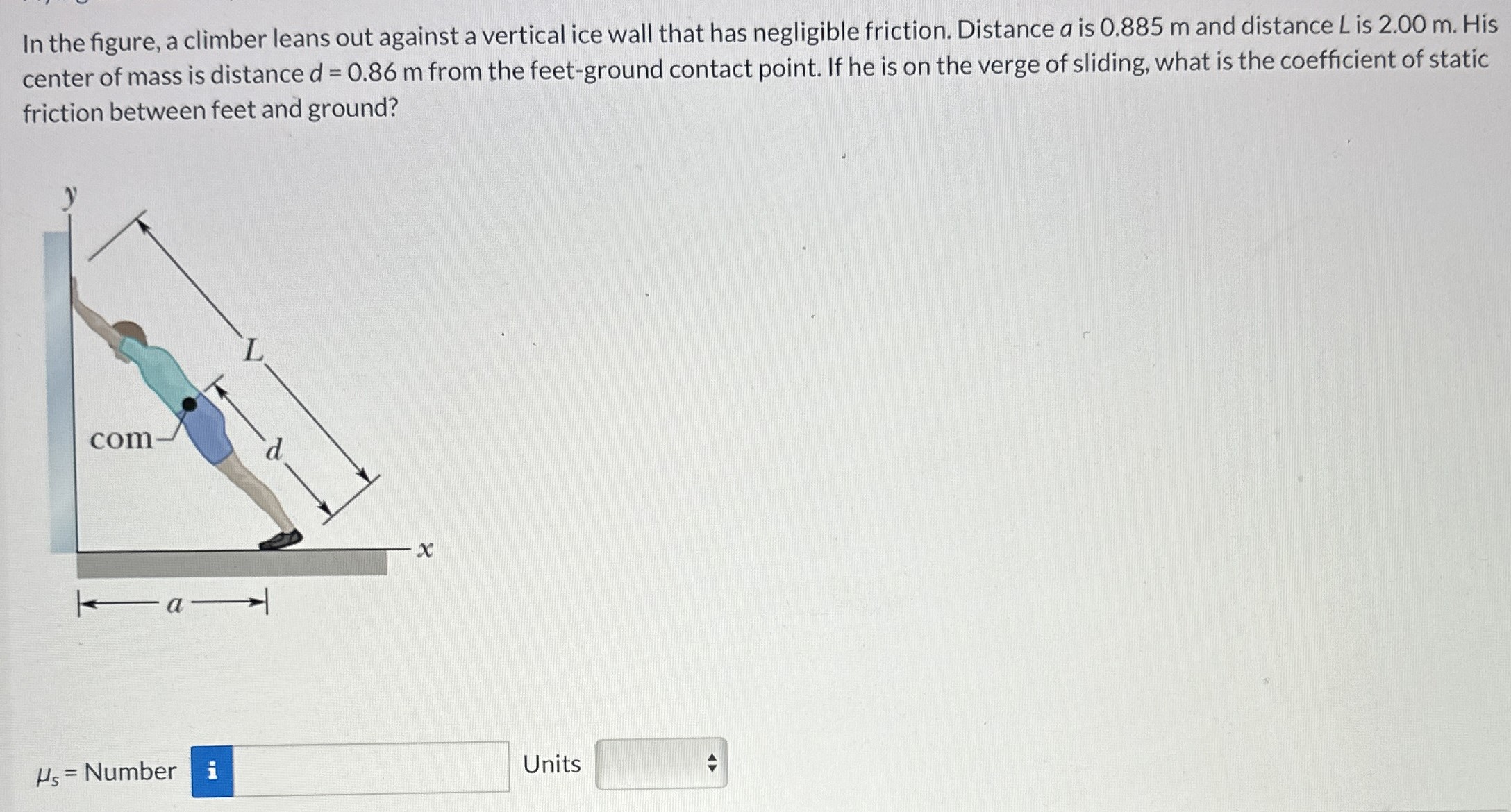 In the figure, a climber leans out against a vertical ice wall that has negligible friction. Distance a is 0.885 m and distance L is 2.00 m. His center of mass is distance d = 0.86 m from the feet-ground contact point. If he is on the verge of sliding, what is the coefficient of static friction between feet and ground? μs = Number Units