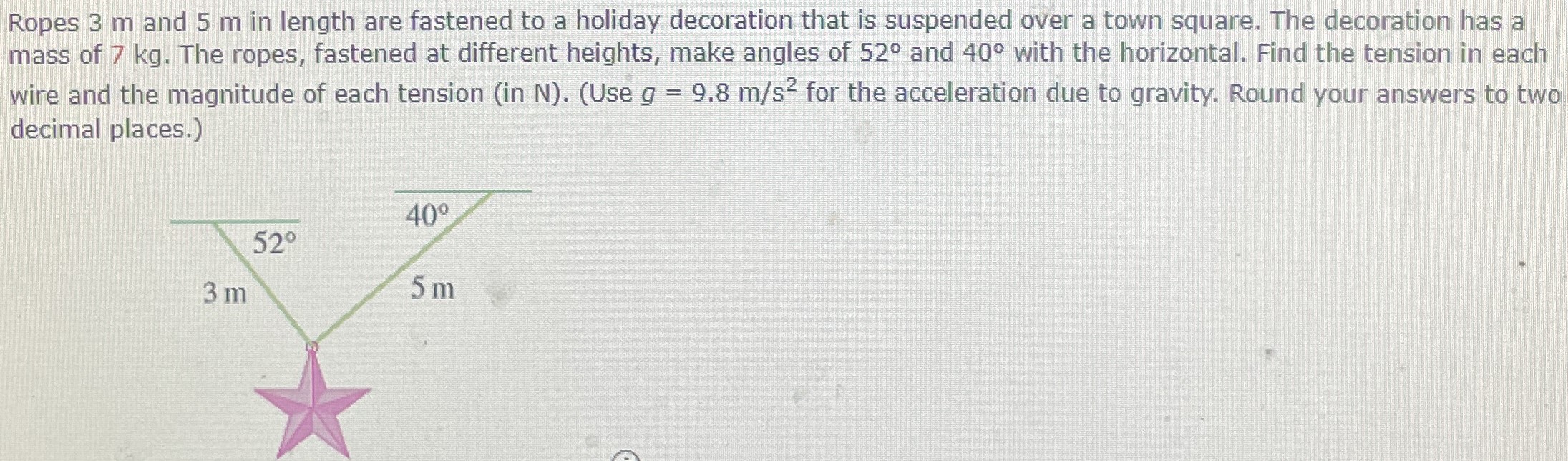 Ropes 3 m and 5 m in length are fastened to a holiday decoration that is suspended over a town square. The decoration has a mass of 7 kg. The ropes, fastened at different heights, make angles of 52∘ and 40∘ with the horizontal. Find the tension in each wire and the magnitude of each tension (in N). (Use g = 9.8 m/s2 for the acceleration due to gravity. Round your answers to two decimal places.)