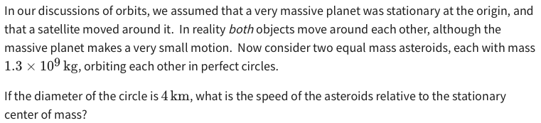 In our discussions of orbits, we assumed that a very massive planet was stationary at the origin, and that a satellite moved around it. In reality both objects move around each other, although the massive planet makes a very small motion. Now consider two equal mass asteroids, each with mass 1.3×109 kg, orbiting each other in perfect circles. If the diameter of the circle is 4 km, what is the speed of the asteroids relative to the stationary center of mass?