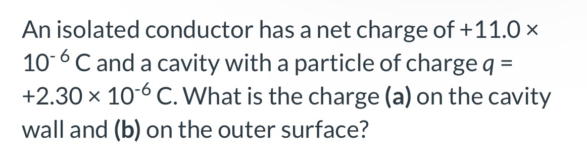 An isolated conductor has a net charge of +11.0× 10−6 C and a cavity with a particle of charge q = +2.30×10−6 C. What is the charge (a) on the cavity wall and (b) on the outer surface?