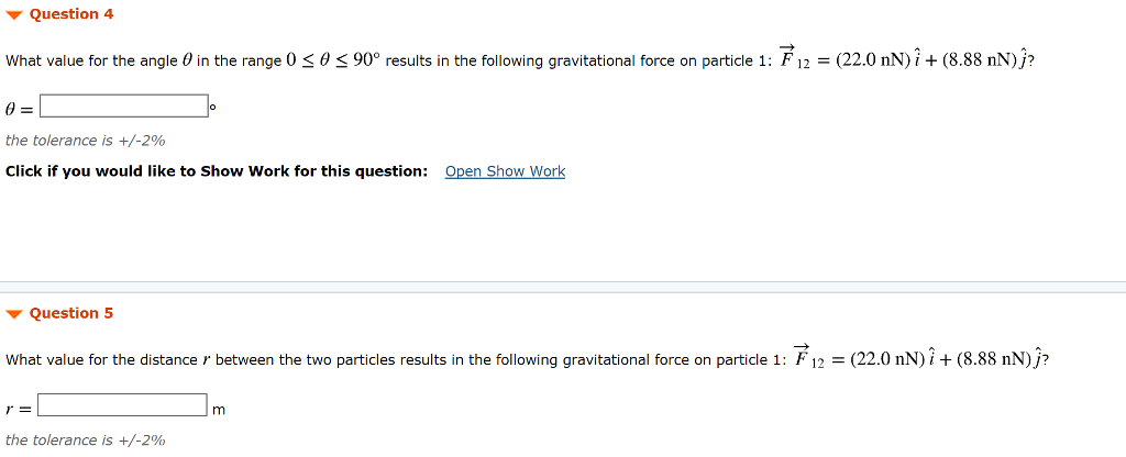 Two particles are located in an xy coordinate system. Particle 1 (mass m1 = 10.0 kg) is fixed at the origin. Particle 2 (mass m2 = 20.0 kg) is initially located on the x axis (θ = 0) at distance r = 2.00 m from the origin and particle 1. This situation is depicted in the simulation (linked below). Simulation The Gravitational Force Question 1 For the given position of the two particles, express the gravitational force on particle 1 due to particle 2, F→12, in unit-vector notation. Glive your answer in nanonewtons, and fill in the boxes below. F→12 = (nN)i^+(nN)j^ Click if you would like to Show Work for this question: Open Show Worik Attempts: 0 of 8 used SAVE FOR LATER SUBMIT ANSWER Question 2 For the default position of particle 2, express the gravitational force on particle 2 due to particle 1, F→21, in unit-vector notation. Give your answer in nanonewitons, and fill in the boxes below. F→21 = (nN)i^+(nN)j^ Question 4 What value for the angle θ in the range 0 ≤ θ ≤ 90∘ results in the following gravitational force on particle 1:F→12 = (22.0 nN)i^+(8.88 nN)j^? θ = the tolerance is +/−2% Click if you would like to Show Work for this question: Open Show Work Question 5 What value for the distance r between the two particles results in the following gravitational force on particle 1: F→12 = (22.0 nN)i^+(8.88 nN)j^? r = m the tolerance is +/−2%