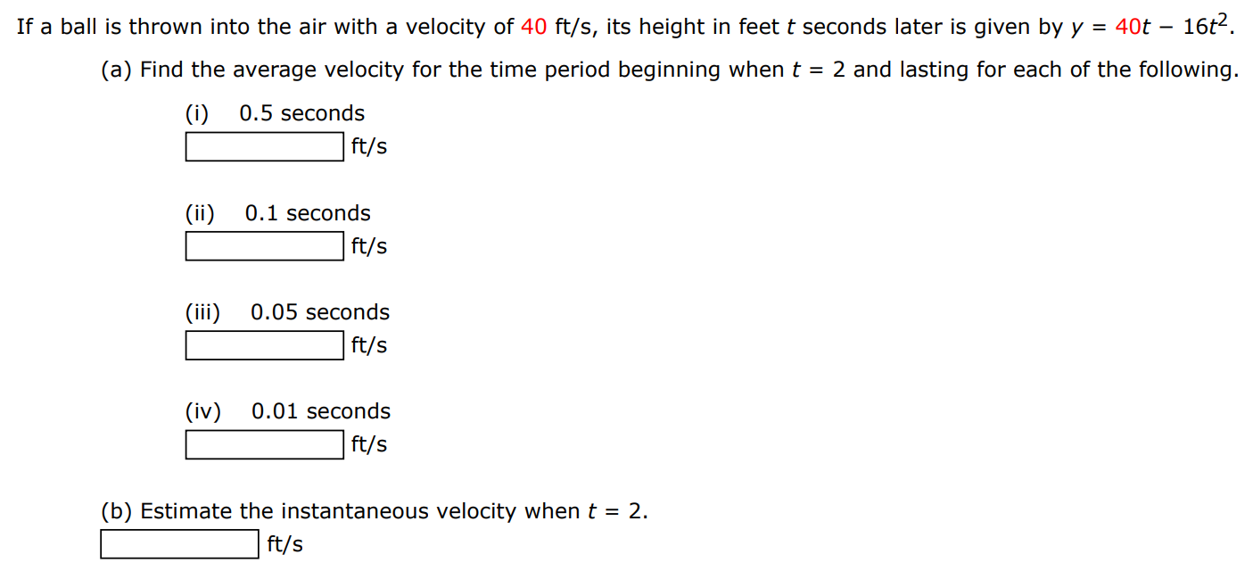 If a ball is thrown into the air with a velocity of 40 ft/s, its height in feet t seconds later is given by y = 40t − 16t2. (a) Find the average velocity for the time period beginning when t = 2 and lasting for each of the following. (i) 0.5 seconds ft/s (ii) 0.1 seconds ft/s (iii) 0.05 seconds ft/s (iv) 0.01 seconds ft/s (b) Estimate the instantaneous velocity when t = 2. ft/s