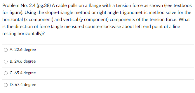 Problem No. 2.4 (pg. 38) A cable pulls on a flange with a tension force as shown (see textbook for figure). Using the slope-triangle method or right angle trigonometric method solve for the horizontal (x component) and vertical (y component) components of the tension force. What is the direction of force (angle measured counterclockwise about left end point of a line resting horizontally)? A. 22.6 degree B. 24.6 degree C. 65.4 degree D. 67.4 degree