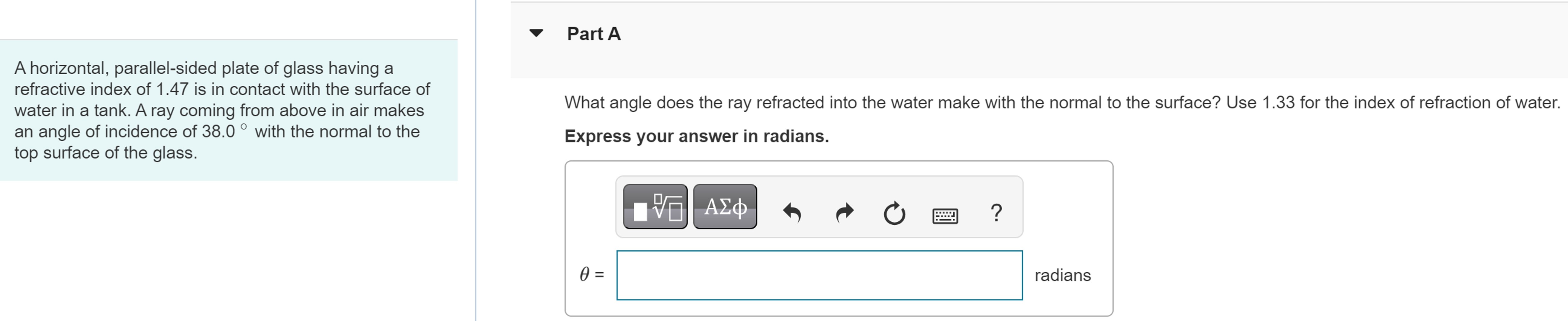 A horizontal, parallel-sided plate of glass having a refractive index of 1.47 is in contact with the surface of water in a tank. A ray coming from above in air makes an angle of incidence of 38.0∘ with the normal to the top surface of the glass. Part A What angle does the ray refracted into the water make with the normal to the surface? Use 1.33 for the index of refraction of water. Express your answer in radians. θ = radians