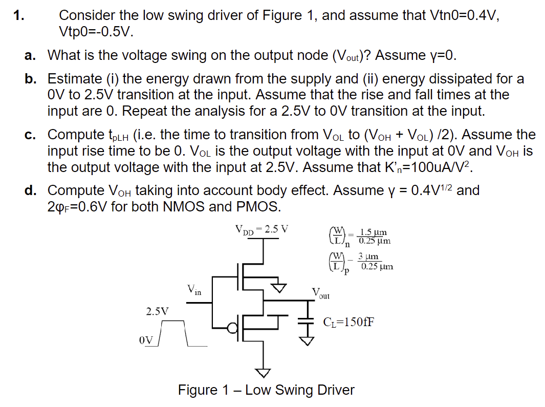 Consider the low swing driver of Figure 1 , and assume that Vn0 = 0.4 V, Vtp0 = −0.5 V. a. What is the voltage swing on the output node (Vout ) ? Assume y = 0. b. Estimate (i) the energy drawn from the supply and (ii) energy dissipated for a 0 V to 2.5 V transition at the input. Assume that the rise and fall times at the input are 0 . Repeat the analysis for a 2.5 V to 0 V transition at the input. c. Compute tpLH (i. e. the time to transition from VOL to (VOH+VOL)/2). Assume the input rise time to be 0. VOL is the output voltage with the input at 0 V and VOH is the output voltage with the input at 2.5 V. Assume that Kn′ = 100 uA/V2. d. Compute VOH taking into account body effect. Assume Y = 0.4 V1 /2 and 2φF = 0.6 V for both NMOS and PMOS. Figure 1 - Low Swing Driver 