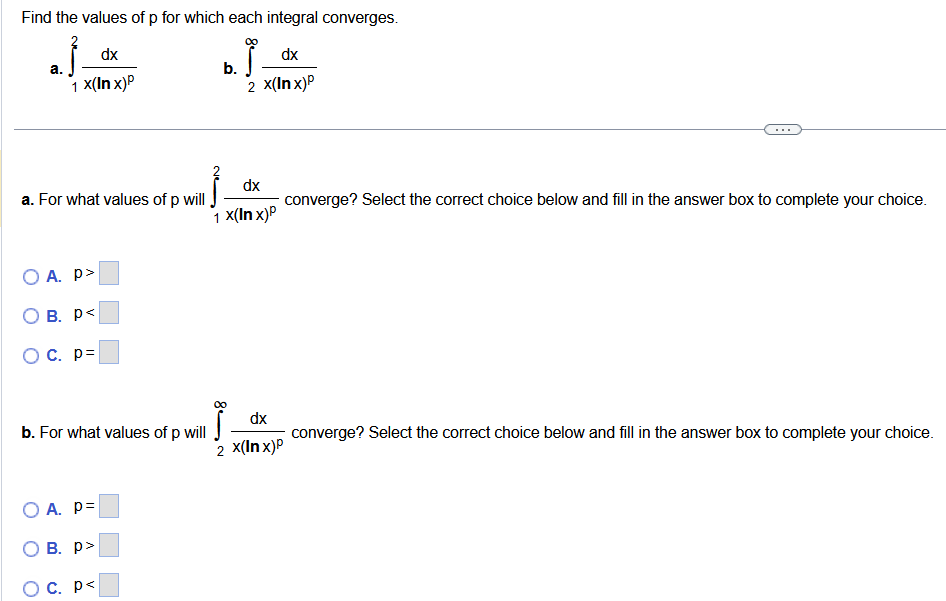 Find the values of p for which each integral converges. a. ∫12 d x x(ln⁡x)p b. ∫2∞ d x x(ln⁡x)p a. For what values of p will ∫12 d x x(ln⁡x)p converge? Select the correct choice below and fillinthe answer boxtocomplete your choice. A. p > ◻ B. p ◻ C. p 