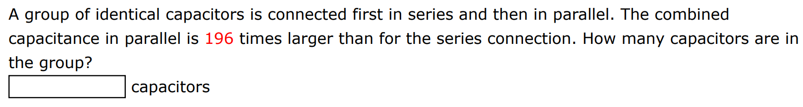 A group of identical capacitors is connected first in series and then in parallel. The combined capacitance in parallel is 196 times larger than for the series connection. How many capacitors are in the group? capacitors