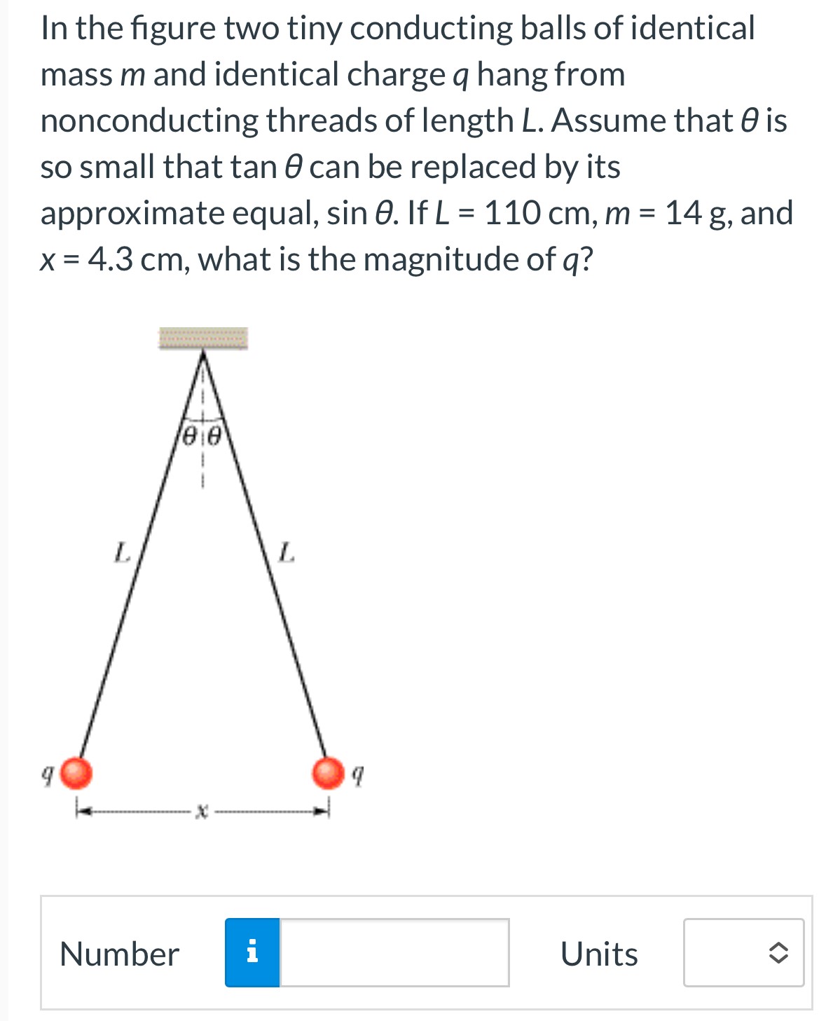 In the figure two tiny conducting balls of identical mass m and identical charge q hang from nonconducting threads of length L. Assume that θ is so small that tan⁡θ can be replaced by its approximate equal, sin⁡θ. If L = 110 cm, m = 14 g, and x = 4.3 cm, what is the magnitude of q? Number Units