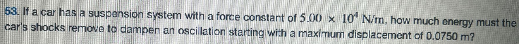 If a car has a suspension system with a force constant of 5.00×104 N/m, how much energy must the car's shocks remove to dampen an oscillation starting with a maximum displacement of 0.0750 m? 