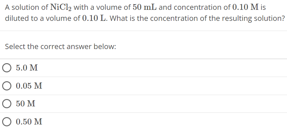 A solution of NiCl2 with a volume of 50 mL and concentration of 0.10 M is diluted to a volume of 0.10 L. What is the concentration of the resulting solution? Select the correct answer below: 5.0 M 0.05 M 50 M 0.50 M 