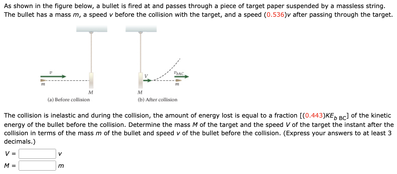 As shown in the figure below, a bullet is fired at and passes through a piece of target paper suspended by a massless string. The bullet has a mass m, a speed v before the collision with the target, and a speed (0.536)v after passing through the target. (a) Before collision (b) After collision The collision is inelastic and during the collision, the amount of energy lost is equal to a fraction [(0.443)KEb BC ] of the kinetic energy of the bullet before the collision. Determine the mass M of the target and the speed V of the target the instant after the collision in terms of the mass m of the bullet and speed v of the bullet before the collision. (Express your answers to at least 3 decimals.) V = v M = m