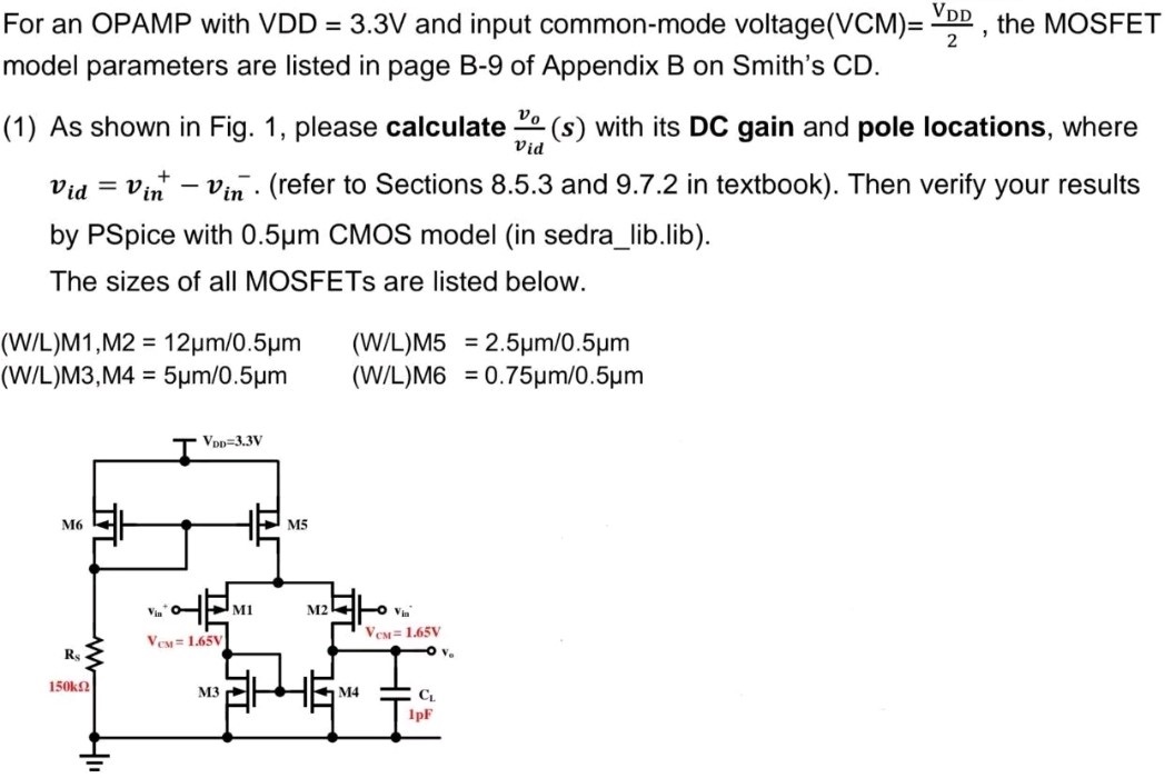 For an OPAMP with VDD = 3.3 V and input common-mode voltage (VCM) = VDD2, the MOSFET model parameters are listed in page B-9 of Appendix B on Smith's CD. (1) As shown in Fig. 1, please calculate vo vid(s) with its DC gain and pole locations, where vid = vin+ − vin−. (refer to Sections 8.5.3 and 9.7.2 in textbook). Then verify your results by PSpice with 0.5 μm CMOS model (in sedra_lib. lib). The sizes of all MOSFETs are listed below. (W/L)M1, M2 = 12 μm/0.5 μm (W/L)M5 = 2.5 μm/0.5 μm (W/L)M3, M4 = 5 μm/0.5 μm (W/L)M6 = 0.75 μm/0.5 μm 