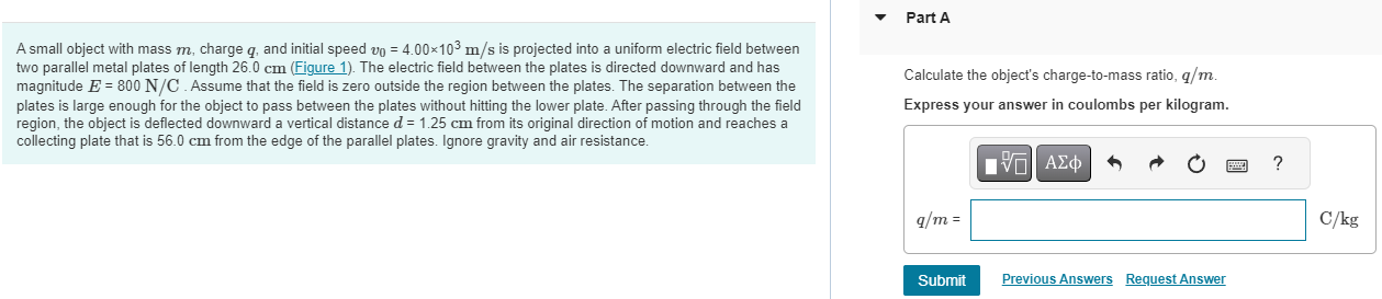 A small object with mass m, charge q, and initial speed v0 = 4.00×103 m/s is projected into a uniform electric field between two parallel metal plates of length 26.0 cm (Figure 1). The electric field between the plates is directed downward and has magnitude E = 800 N/C. Assume that the field is zero outside the region between the plates. The separation between the plates is large enough for the object to pass between the plates without hitting the lower plate. After passing through the field region, the object is deflected downward a vertical distance d = 1.25 cm from its original direction of motion and reaches a collecting plate that is 56.0 cm from the edge of the parallel plates. Ignore gravity and air resistance. Part A Calculate the object's charge-to-mass ratio, q/m. Express your answer in coulombs per kilogram. Submit Previous Answers Request Answer