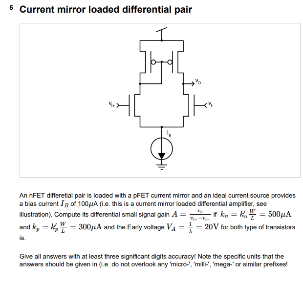 5 Current mirror loaded differential pair An nFET differetial pair is loaded with a pFET current mirror and an ideal current source provides a bias current IB of 100 μA (i. e. this is a current mirror loaded differential amplifier, see illustration). Compute its differential small signal gain A = vo vi+ − vi− if kn = kn′WL = 500 μA and kp = kp′WL = 300 μA and the Early voltage VA = 1 λ = 20 V for both type of transistors is. Give all answers with at least three significant digits accuracy! Note the specific units that the answers should be given in (i. e. do not overlook any 'micro-', 'milli-', 'mega-' or similar prefixes!