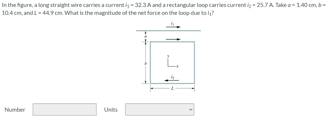 In the figure, a long straight wire carries a current i1 = 32.3 A and a rectangular loop carries current i2 = 25.7 A. Take a = 1.40 cm, b = 10.4 cm, and L = 44.9 cm. What is the magnitude of the net force on the loop due to i1? Number Units