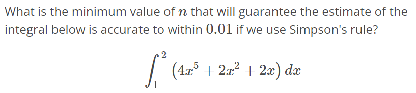 What is the minimum value of n that will guarantee the estimate of the integral below is accurate to within 0.01 if we use Simpson's rule? ∫ 2 1 (4x^5 + 2x^2 + 2x)dx