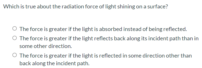 Which is true about the radiation force of light shining on a surface? The force is greater if the light is absorbed instead of being reflected. The force is greater if the light reflects back along its incident path than in some other direction. The force is greater if the light is reflected in some direction other than back along the incident path.