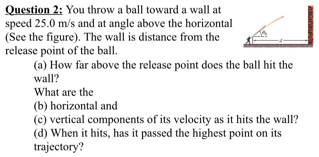 You throw a ball toward a wall at speed 25.0 m/s and at angle above the horizontal (See the figure). The wall is distance from the release point of the ball. (a) How far above the release point does the ball hit the wall? What are the (b) horizontal and (c) vertical components of its velocity as it hits the wall? (d) When it hits, has it passed the highest point on its trajectory?