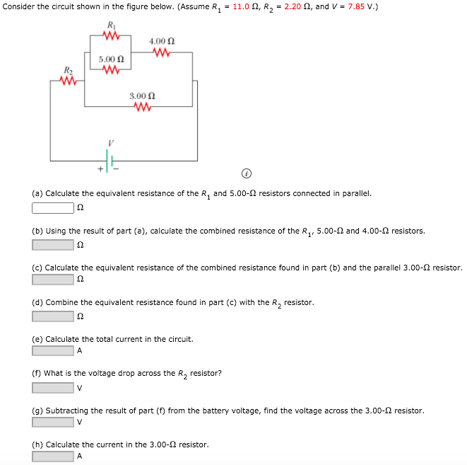 Consider the circuit shown in the figure below. (Assume R1 = 11.0 Ω, R2 = 2.20 Ω, and V = 7.85 V.) (a) Calculate the equivalent resistance of the R1 and 5.00−Ω resistors connected in parallel. Ω (b) Using the result of part (a), calculate the combined resistance of the R1, 5.00−Ω and 4.00−Ω resistors. Ω (c) Calculate the equivalent resistance of the combined resistance found in part (b) and the parallel 3.00-Ω resistor. Ω (d) Combine the equivalent resistance found in part (c) with the R2 resistor. Ω (e) Calculate the total current in the circuit. A (f) What is the voltage drop across the R2 resistor? V (g) Subtracting the result of part (f) from the battery voltage, find the voltage across the 3.00−Ω resistor. V (h) Calculate the current in the 3.00−Ω resistor. A