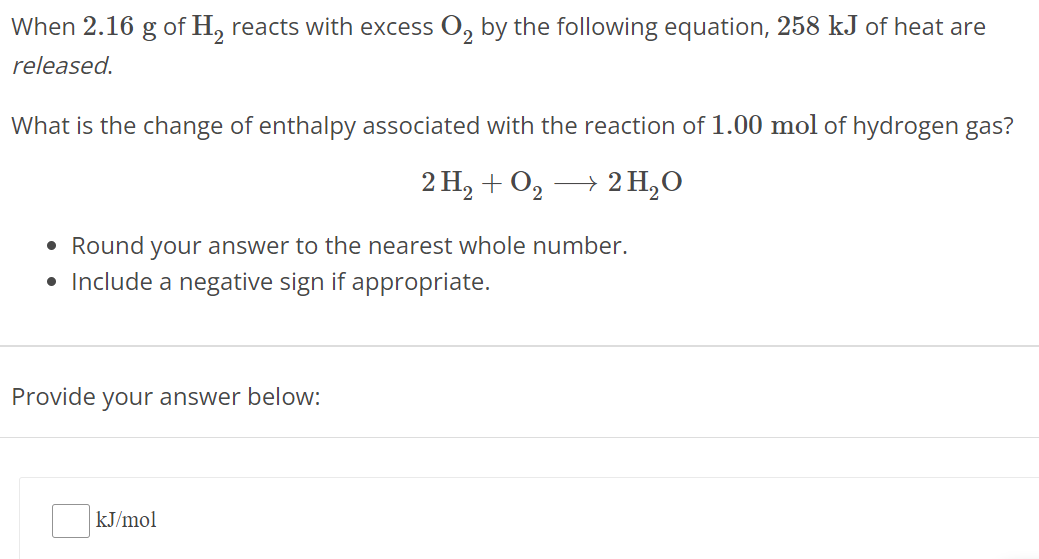 When 2.16 g of H2 reacts with excess O2 by the following equation, 258 kJ of heat are released. What is the change of enthalpy associated with the reaction of 1.00 mol of hydrogen gas? 2 H2 + O2 ⟶ 2 H2O Round your answer to the nearest whole number. Include a negative sign if appropriate. Provide your answer below: kJ/mol 