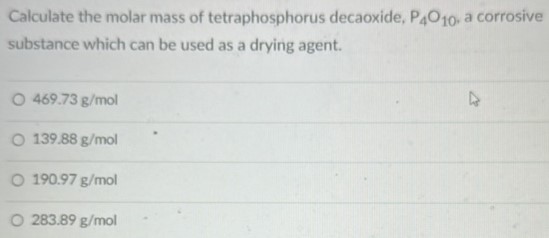 Calculate the molar mass of tetraphosphorus decaoxide, P4O10, a corrosive substance which can be used as a drying agent. 469.73 g/mol 139.88 g/mol 190.97 g/mol 283.89 g/mol