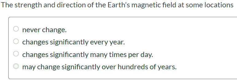 The strength and direction of the Earth's magnetic field at some locations never change. changes significantly every year. changes significantly many times per day. may change significantly over hundreds of years.