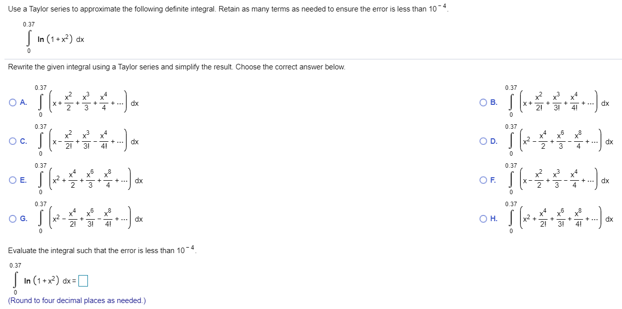 Use a Taylor series to approximate the following definite integral. Retain as many terms as needed to ensure the error is less than 10 −4. ∫ 0 0.37 ln(1 + x 2)dx Rewrite the given integral using a Taylor series and simplify the result. Choose the correct answer below. A. ∫ 0 0.37 ( x + x 2 2 + x 3 3 + x 4 4 + … ) d x B. ∫ 0 0.37 ( x + x 2 2 ! + x 3 3 ! + x 4 4 ! + … ) d x C. ∫ 0 0.37 ( x − x 2 2 ! + x 3 3 ! − x 4 4 ! + … ) d x D. ∫ 0 0.37 ( x 2 − x 4 2 + x 6 3 − x 8 4 + … ) d x E. ∫ 0 0.37 ( x 2 + x 4 2 + x 6 3 + x 8 4 + … ) d x F. ∫ 0 0.37 ( x − x 2 2 + x 3 3 − x 4 4 + ⋯ ) d x G. ∫ 0 0.37 ( x 2 − x 4 2 ! + x 6 3 ! − x 8 4 ! + … ) d x H. ∫ 0 0.37 ( x 2 + x 4 2 ! + x 6 3 ! + x 8 4 ! + … ) d x Evaluate the integral such that the error is less than 10 −4. ∫ 0 0.37 ln(1 + x 2) dx = ◻ (Round to four decimal places as needed.) 