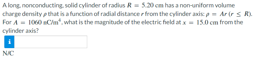 A long, nonconducting, solid cylinder of radius R = 5.20 cm has a non-uniform volume charge density ρ that is a function of radial distance r from the cylinder axis: ρ = Ar ⁡(r ≤ R). For A = 1060 nC/m4, what is the magnitude of the electric field at x = 15.0 cm from the cylinder axis? N/C 