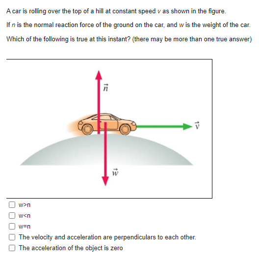 A car is rolling over the top of a hill at constant speed v as shown in the figure. If n is the normal reaction force of the ground on the car, and w is the weight of the car. Which of the following is true at this instant? (there may be more than one true answer) w > n w < n w = n The velocity and acceleration are perpendiculars to each other. The acceleration of the object is zero