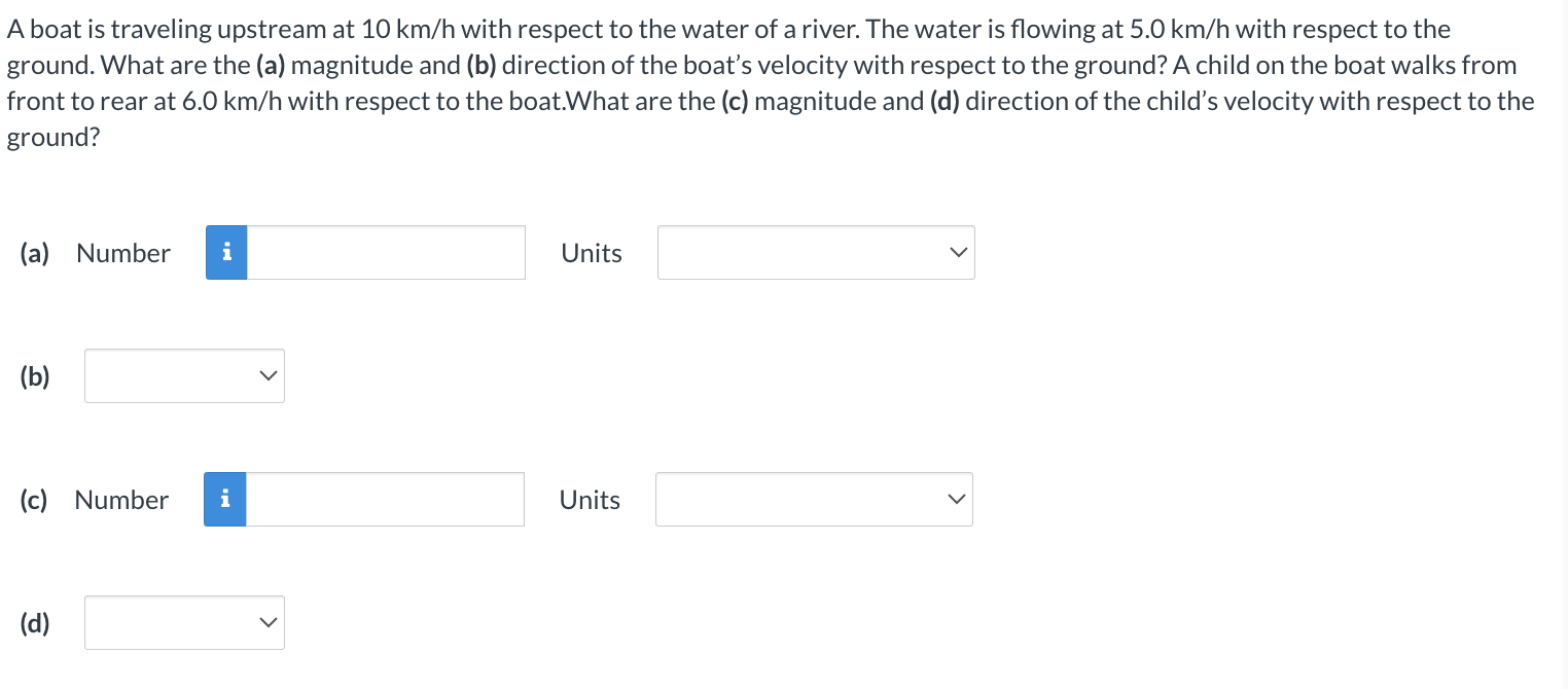 A boat is traveling upstream at 10 km/h with respect to the water of a river. The water is flowing at 5.0 km/h with respect to the ground. What are the (a) magnitude and (b) direction of the boat's velocity with respect to the ground? A child on the boat walks from front to rear at 6.0 km/h with respect to the boat. What are the (c) magnitude and (d) direction of the child's velocity with respect to the ground? (a) Number Units (b) (c) Number Units (d)